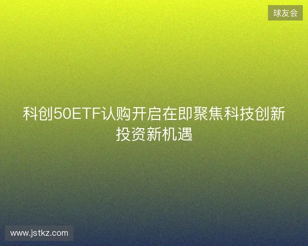 科创50ETF认购开启在即聚焦科技创新投资新机遇