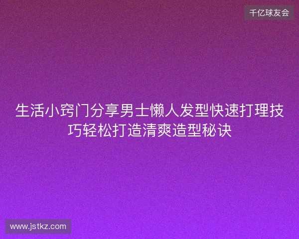 生活小窍门分享男士懒人发型快速打理技巧轻松打造清爽造型秘诀