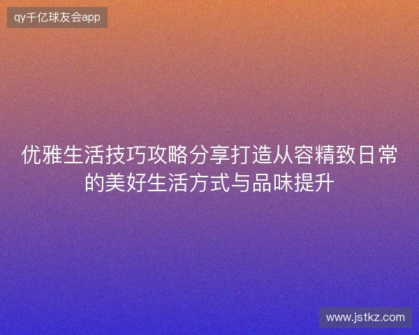 优雅生活技巧攻略分享打造从容精致日常的美好生活方式与品味提升