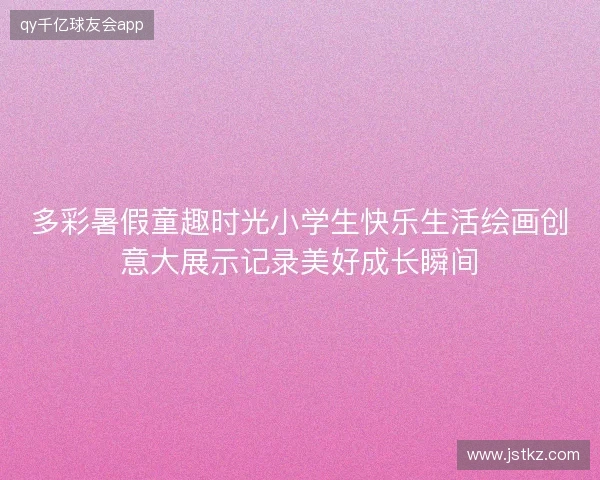 多彩暑假童趣时光小学生快乐生活绘画创意大展示记录美好成长瞬间 多彩暑假童趣时光小学生快乐生活绘画创意大展示记录美好成长瞬间