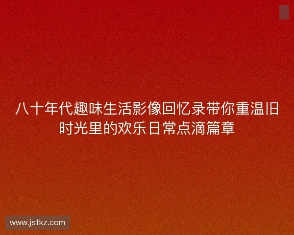 八十年代趣味生活影像回忆录带你重温旧时光里的欢乐日常点滴篇章 八十年代趣味生活影像回忆录带你重温旧时光里的欢乐日常点滴篇章